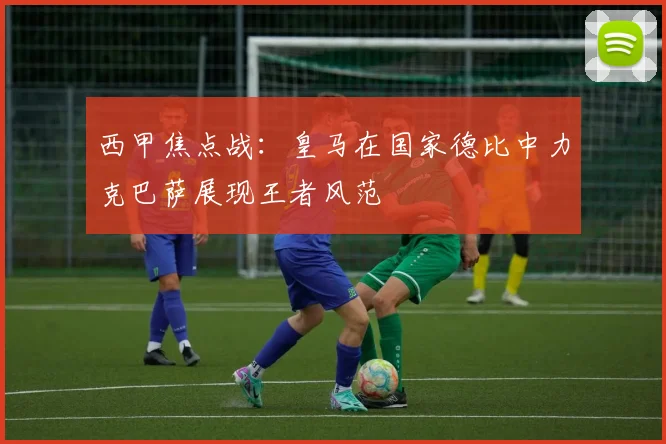 西甲焦点战：皇马在国家德比中力克巴萨展现王者风范