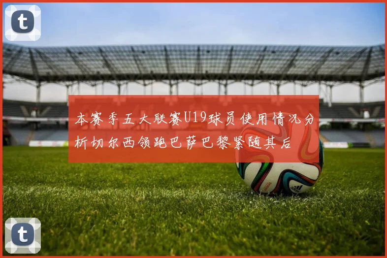 本赛季五大联赛U19球员使用情况分析切尔西领跑巴萨巴黎紧随其后