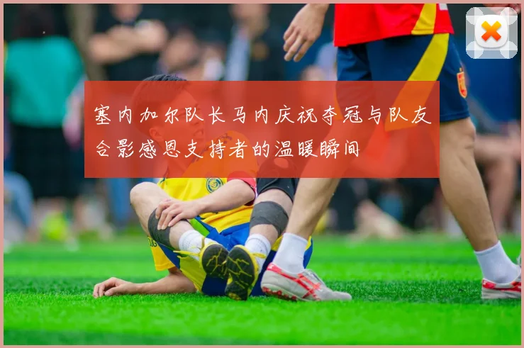 塞内加尔队长马内庆祝夺冠与队友合影感恩支持者的温暖瞬间