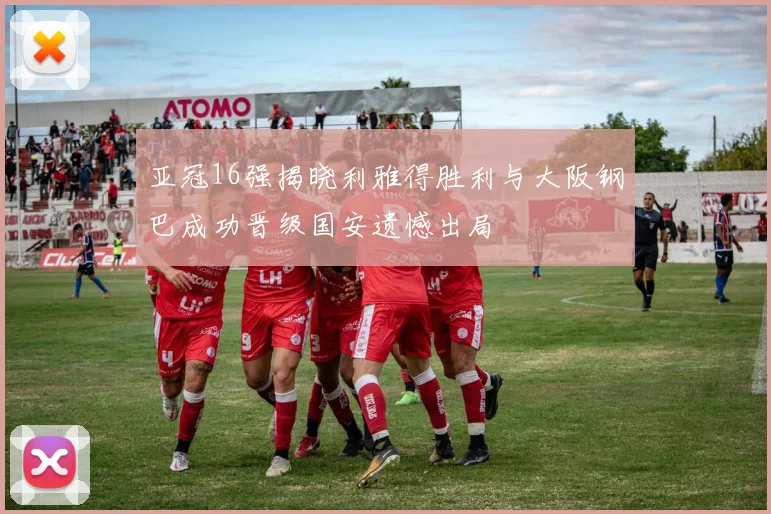 亚冠16强揭晓利雅得胜利与大阪钢巴成功晋级国安遗憾出局