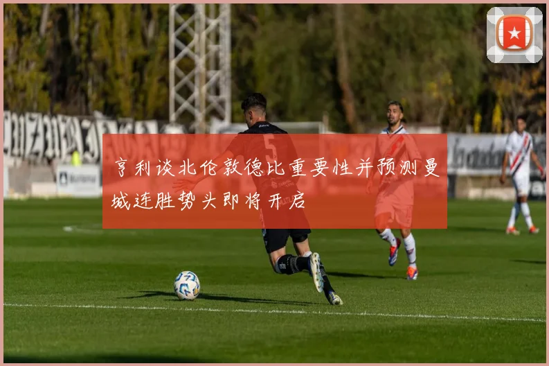 亨利谈北伦敦德比重要性并预测曼城连胜势头即将开启