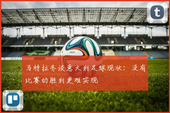 马特拉齐谈意大利足球现状:没有比赛的胜利更难实现