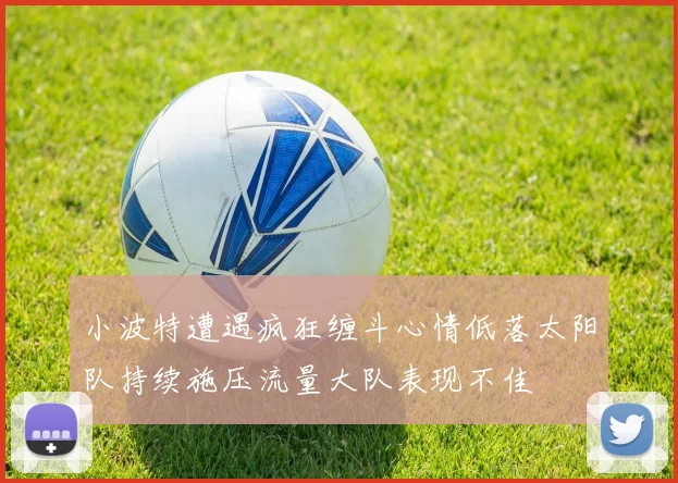 小波特遭遇疯狂缠斗心情低落太阳队持续施压流量大队表现不佳