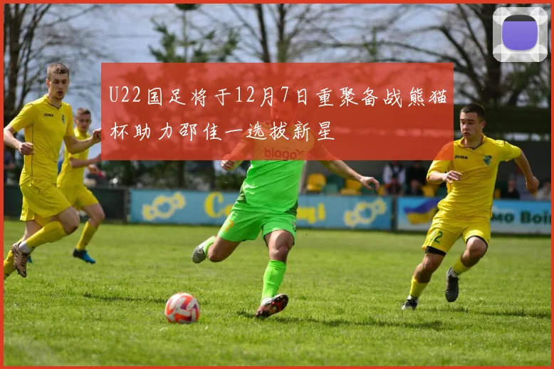 U22国足将于12月7日重聚备战熊猫杯助力邵佳一选拔新星