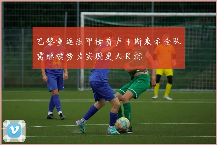 巴黎重返法甲榜首卢卡斯表示全队需继续努力实现更大目标