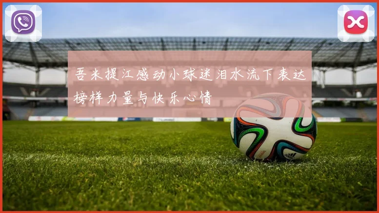 吾米提江感动小球迷泪水流下表达榜样力量与快乐心情