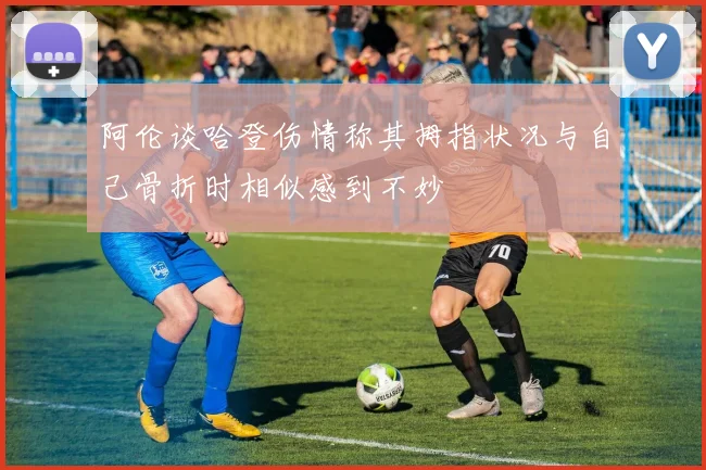 阿伦谈哈登伤情称其拇指状况与自己骨折时相似感到不妙