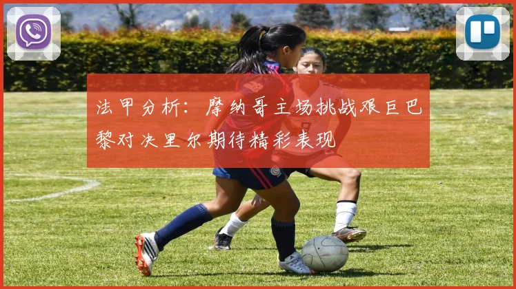 法甲分析：摩纳哥主场挑战艰巨巴黎对决里尔期待精彩表现