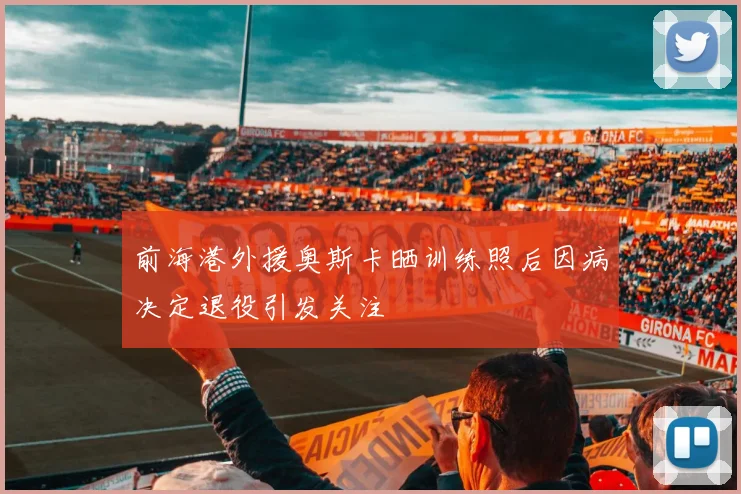 前海港外援奥斯卡晒训练照后因病决定退役引发关注