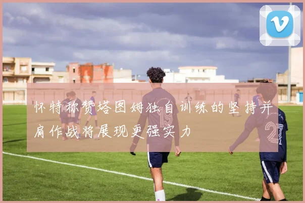 怀特称赞塔图姆独自训练的坚持并肩作战将展现更强实力