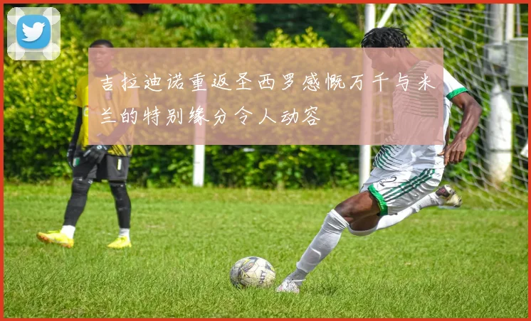 吉拉迪诺重返圣西罗感慨万千与米兰的特别缘分令人动容