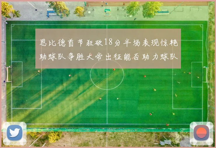 恩比德首节狂砍18分半场表现惊艳助球队争胜大帝出征能否助力球队逆袭