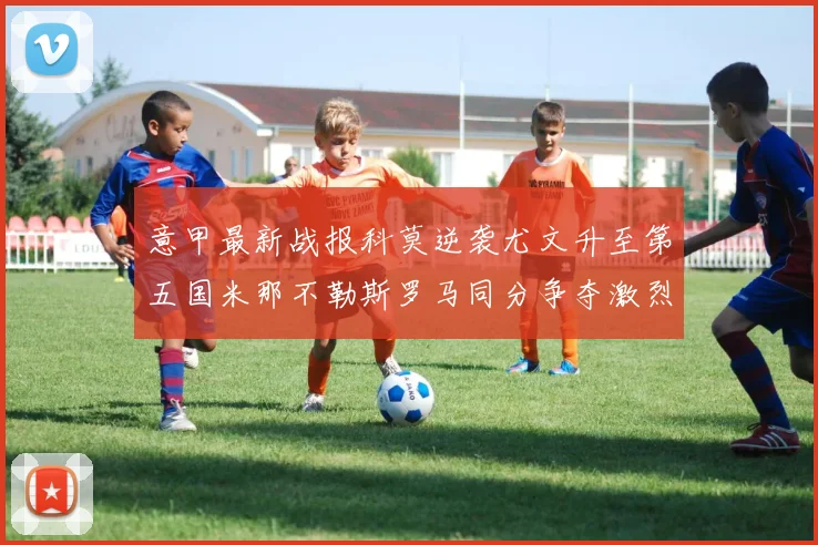 意甲最新战报科莫逆袭尤文升至第五国米那不勒斯罗马同分争夺激烈