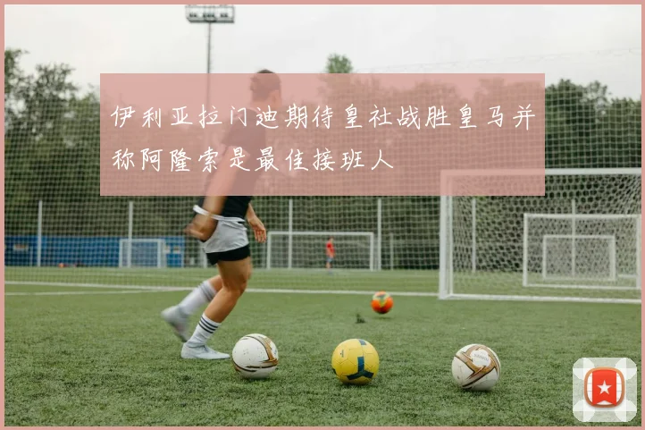 伊利亚拉门迪期待皇社战胜皇马并称阿隆索是最佳接班人