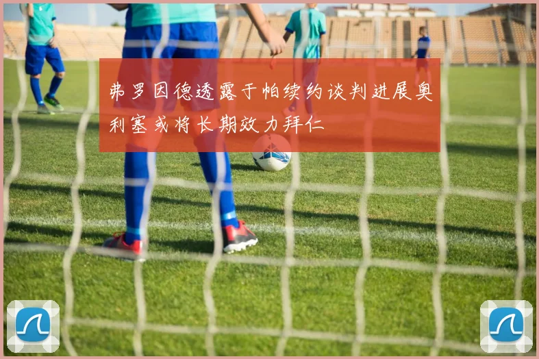 弗罗因德透露于帕续约谈判进展奥利塞或将长期效力拜仁