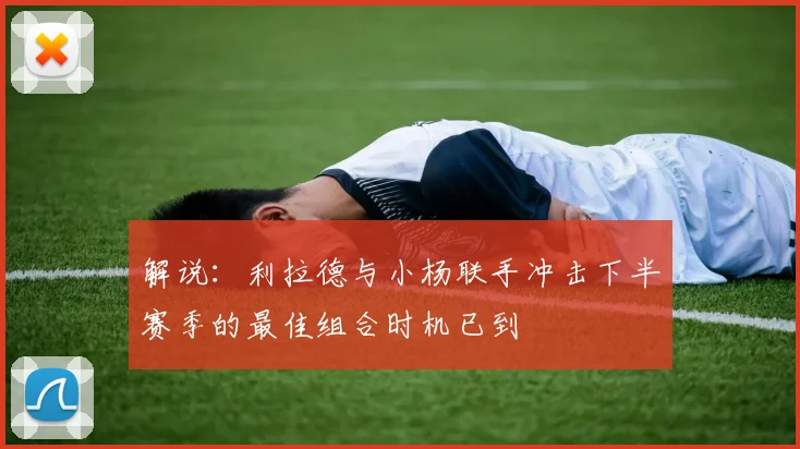 解说:利拉德与小杨联手冲击下半赛季的最佳组合时机已到
