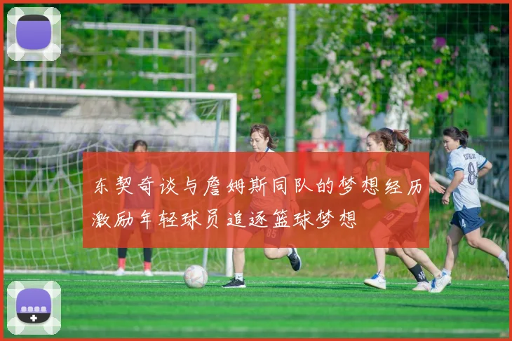 东契奇谈与詹姆斯同队的梦想经历激励年轻球员追逐篮球梦想